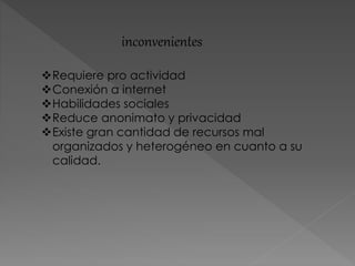 inconvenientes
Requiere pro actividad
Conexión a internet
Habilidades sociales
Reduce anonimato y privacidad
Existe gran cantidad de recursos mal
organizados y heterogéneo en cuanto a su
calidad.
 