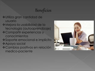 Beneficios
Utiliza gran cantidad de
usuario
Mejora la usabilidad de la
tecnología (autoaprendizaje)
Compartir experiencias y
conocimientos
Soporte emocional e implícito
Apoyo social
Cambios positivos en relación
medico-paciente
 