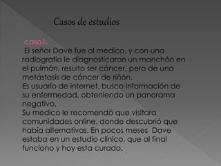 Casos de estudios
caso1.
El señor Dave fue al medico, y con una
radiografía le diagnosticaron un manchón en
el pulmón, resulto ser cáncer, pero de una
metástasis de cáncer de riñón.
Es usuario de internet, busco información de
su enfermedad, obteniendo un panorama
negativo.
Su medico le recomendó que visitara
comunidades online, donde descubrió que
había alternativas. En pocos meses Dave
estaba en un estudio clínico, que al final
funciono y hoy esta curado.
 