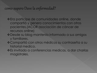 como supero Dave la enfermedad?
Era participe de comunidades online, donde
compartió y genero conocimientos con otros
pacientes.(ACOR asociación de cáncer de
recursos online)
Desde su blog mantenía informado a sus amigos
y familiares.
Compartió con otros médicos su contraseña a su
historial medico.
Es invitado a conferencias medicas, a dar charlas
magistrales.
 