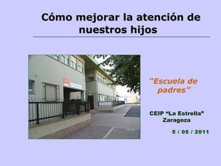 Cómo mejorar la atención de  nuestros hijos CEIP “La Estrella” Zaragoza 5 / 05 / 2011 “ Escuela de padres” 