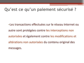 Qu’est ce qu’un paiement sécurisé ?


 •Les transactions effectuées sur le réseau Internet ou
 autre sont protégées contre les interceptions non
 autorisées et également contre les modifications et
 altérations non autorisées du contenu original des
 messages.
 