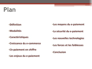 Plan

 •Définition                 •Les moyens du e-paiement

 •Modalités                  •La sécurité du e-paiement

 •Caractéristiques           •Les nouvelles technologies
 •Croissance du e-commerce
                             •Les forces et les faiblesses
 •L’e-paiement en chiffre
                             •Conclusion
 •Les enjeux du e-paiement
 