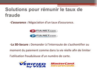 Solutions pour rémunir le taux de
fraude
 •L’assurance : Négociation d’un taux d’assurance.




 •La 3D-Secure : Demander à l’internaute de s’authentifier au
 moment du paiement comme dans la vie réelle afin de limiter
 l’utilisation frauduleuse d’un numéro de carte.
 