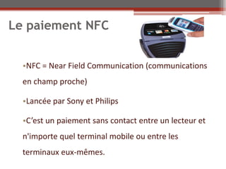 Le paiement NFC


  •NFC = Near Field Communication (communications
  en champ proche)

  •Lancée par Sony et Philips

  •C’est un paiement sans contact entre un lecteur et
  n'importe quel terminal mobile ou entre les
  terminaux eux-mêmes.
 