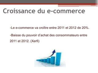 Croissance du e-commerce

  •Le e-commerce va croître entre 2011 et 2012 de 20%.

  •Baisse du pouvoir d’achat des consommateurs entre
  2011 et 2012. (Xerfi)
 