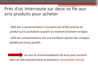 Près d'un internaute sur deux se fie aux
avis produits pour acheter

  •46% des e-consommateurs n'auraient pas d'idée précise du
  produit qu'ils souhaitent acquérir au moment d'acheter en ligne.

  •32% des consommateurs ont une meilleure opinion des marques
  bénéficiant d'avis positifs.



              Les avis et recommandations de leurs pairs auraient
  donc un rôle essentiel dans ce processus. (Immediate Future)
 