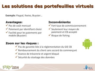 Les solutions des portefeuilles virtuels

 Exemple: Paypal, Kwixo, Buyster…

 Avantages:                          Inconvénients:
  Pas de coût mensuel                Fort taux de commissionnement
  Paiement par identifiant choisi    Seulement leur moyen de
  Facilité pour les paiements par     paiement et CB accepté
   mobile (Buyster)                   Risque de fishing

 Zoom sur les risques :
       Pas de garantie liée à la réglementation du GIE CB
       Remboursement du client sans accord du commerçant
       Avance de trésorerie et argent bloqué
       Sécurité du stockage des données
 