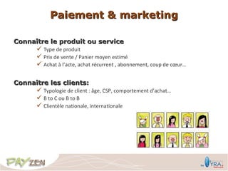 Paiement & marketing

Connaître le produit ou service
       Type de produit
       Prix de vente / Panier moyen estimé
       Achat à l’acte, achat récurrent , abonnement, coup de cœur…

Connaître les clients:
       Typologie de client : âge, CSP, comportement d’achat…
       B to C ou B to B
       Clientèle nationale, internationale
 