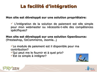 La facilité d’intégration

Mon site est développé sur une solution propriétaire:

    L’intégration de la solution de paiement est elle simple
   pour mon webmaster ou nécessite-t-elle des compétences
   spécifiques?

Mon site est développé sur une solution OpenSource:
(Prestashop, OsCommerce, Joomla…)

   Le module de paiement est il disponible pour ma
   contribution?
   Qui peut me le fournir et à quel prix?
   Est ce simple à intégrer?
 