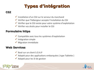 Types d’intégration
CGI
       Installation d’un CGI sur le serveur du marchand
       Vérifier que l’hébergeur accepte l’installation du CGI
       Vérifier que le CGI existe pour votre système d’exploitation
       Vérifier vos droits pour installer le CGI
Formulaire https
       Compatible avec tous les systèmes d’exploitation
       Intégration simple
       Migration immédiate
Web Services
       Basé sur un client S.O.A.P
       Adapté pour des applications embarquées ( type Tablette )
       Adapté pour les SI de gestion
 