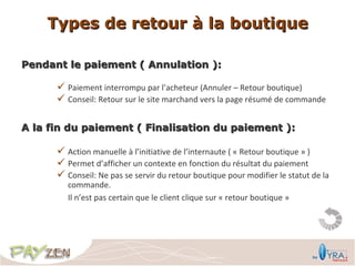 Types de retour à la boutique

Pendant le paiement ( Annulation ):

       Paiement interrompu par l’acheteur (Annuler – Retour boutique)
       Conseil: Retour sur le site marchand vers la page résumé de commande

A la fin du paiement ( Finalisation du paiement ):

       Action manuelle à l’initiative de l’internaute ( « Retour boutique » )
       Permet d’afficher un contexte en fonction du résultat du paiement
       Conseil: Ne pas se servir du retour boutique pour modifier le statut de la
         commande.
         Il n’est pas certain que le client clique sur « retour boutique »
 