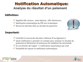 Notification Automatique:
      Analyse du résultat d’un paiement

Définition:

       Appelée URL serveur , auto-réponse , URL silencieuse…
       Notification automatique du PSP vers la boutique
       Renvoi les données liées au résultat du paiement

Important:

       Contrôler la source des données ( Adresse IP ou Signature )
       Seule notification à prendre en compte pour analyser le résultat du
          paiement et déclencher les processus de validation de commande
         En cas d’échec de l’appel => notification automatique par mail
         Possibilité de rejouer la notification automatique.
 