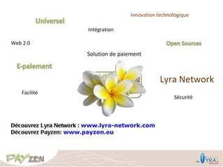 Innovation technologique

                        Intégration

Web 2.0

                       Solution de paiement



                                                   Lyra Network
   Facilité
                                                        Sécurité




Découvrez Lyra Network : www.lyra-network.com
Découvrez Payzen: www.payzen.eu
 