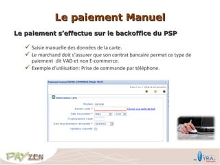 Le paiement Manuel
Le paiement s’effectue sur le backoffice du PSP

    Saisie manuelle des données de la carte.
    Le marchand doit s’assurer que son contrat bancaire permet ce type de
       paiement dit VAD et non E-commerce.
      Exemple d’utilisation: Prise de commande par téléphone.
 