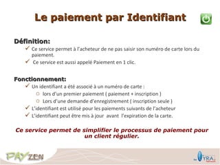 Le paiement par Identifiant

Définition:
     Ce service permet à l’acheteur de ne pas saisir son numéro de carte lors du
        paiement.
       Ce service est aussi appelé Paiement en 1 clic.


Fonctionnement:
    Un identifiant a été associé à un numéro de carte :
       o lors d’un premier paiement ( paiement + inscription )
       o Lors d’une demande d’enregistrement ( inscription seule )
    L’identifiant est utilisé pour les paiements suivants de l’acheteur
    L’identifiant peut être mis à jour avant l’expiration de la carte.

Ce service permet de simplifier le processus de paiement pour
                      un client régulier.
 
