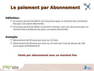 Le paiement par Abonnement

Définition:
    Ce service permet de définir une récurrence pour un montant fixe à échéance
      fixe pour une durée déterminée.
    Ce service permet de définir un premier montant puis une récurrence pour un
      montant fixe à échéance fixe pour une durée déterminée.


Exemple:
    Abonnement de 20 euros par mois sur 12 mois.
    Abonnement de 20 euros par mois sur 12 mois avec frais de dossier de 150
     euros payé immédiatement


            Vente par abonnement avec un montant fixe
 