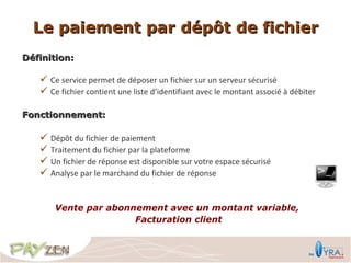 Le paiement par dépôt de fichier
Définition:

    Ce service permet de déposer un fichier sur un serveur sécurisé
    Ce fichier contient une liste d’identifiant avec le montant associé à débiter

Fonctionnement:

    Dépôt du fichier de paiement
    Traitement du fichier par la plateforme
    Un fichier de réponse est disponible sur votre espace sécurisé
    Analyse par le marchand du fichier de réponse


       Vente par abonnement avec un montant variable,
                      Facturation client
 