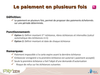 Le paiement en plusieurs fois

Définition:
    Le paiement en plusieurs fois, permet de proposer des paiements échelonnés
      sur une période déterminée.


Fonctionnement:
    Option 1: Définir montant 1ère échéance, nbres échéances et intervalles (calcul
     automatique des échéances n+1)
    Option 2: Définir montant et date de chaque échéance


Remarques:
    Paiement impossible si la carte expire avant la dernière échéance
    Echéancier enregistré si la première échéance est autorisé ( paiement accepté)
    Seule la première échéance a fait l’objet d’une demande d’autorisation
    Risque de refus sur les échéances suivantes
 