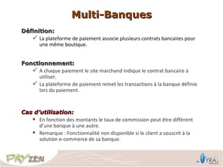 Multi-Banques
Définition:
    La plateforme de paiement associe plusieurs contrats bancaires pour
      une même boutique.


Fonctionnement:
    A chaque paiement le site marchand indique le contrat bancaire à
     utiliser.
    La plateforme de paiement remet les transactions à la banque définie
     lors du paiement.


Cas d’utilisation:
    En fonction des montants le taux de commission peut être différent
      d’une banque à une autre.
    Remarque : Fonctionnalité non disponible si le client a souscrit à la
      solution e-commerce de sa banque.
 