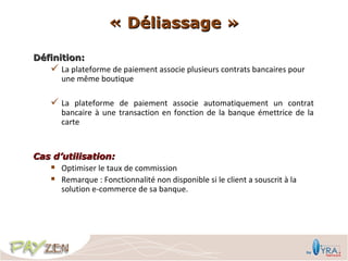 « Déliassage »

Définition:
    La plateforme de paiement associe plusieurs contrats bancaires pour
      une même boutique

     La plateforme de paiement associe automatiquement un contrat
       bancaire à une transaction en fonction de la banque émettrice de la
       carte


Cas d’utilisation:
    Optimiser le taux de commission
    Remarque : Fonctionnalité non disponible si le client a souscrit à la
      solution e-commerce de sa banque.
 