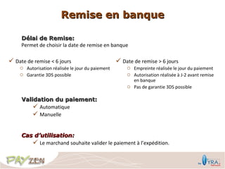 Remise en banque

     Délai de Remise:
     Permet de choisir la date de remise en banque

 Date de remise < 6 jours                         Date de remise > 6 jours
    o Autorisation réalisée le jour du paiement       o Empreinte réalisée le jour du paiement
    o Garantie 3DS possible                           o Autorisation réalisée à J-2 avant remise
                                                        en banque
                                                      o Pas de garantie 3DS possible

     Validation du paiement:
          Automatique
          Manuelle


     Cas d’utilisation:
         Le marchand souhaite valider le paiement à l’expédition.
 