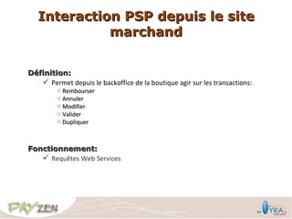 Interaction PSP depuis le site
             marchand


Définition:
    Permet depuis le backoffice de la boutique agir sur les transactions:
         o Rembourser
         o Annuler
         o Modifier
         o Valider
         o Dupliquer



Fonctionnement:
    Requêtes Web Services
 