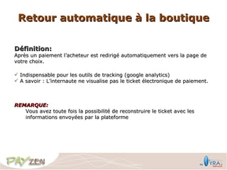 Retour automatique à la boutique

Définition:
Après un paiement l’acheteur est redirigé automatiquement vers la page de
votre choix.

 Indispensable pour les outils de tracking (google analytics)
 A savoir : L’internaute ne visualise pas le ticket électronique de paiement.



REMARQUE:
   Vous avez toute fois la possibilité de reconstruire le ticket avec les
   informations envoyées par la plateforme
 