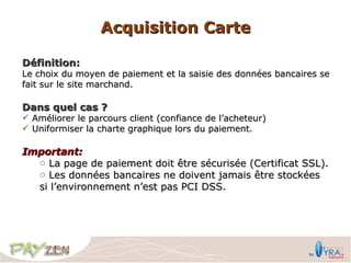 Acquisition Carte

Définition:
Le choix du moyen de paiement et la saisie des données bancaires se
fait sur le site marchand.

Dans quel cas ?
 Améliorer le parcours client (confiance de l’acheteur)
 Uniformiser la charte graphique lors du paiement.

Important:
  o La page de paiement doit être sécurisée (Certificat SSL).
  o Les données bancaires ne doivent jamais être stockées
  si l’environnement n’est pas PCI DSS.
 