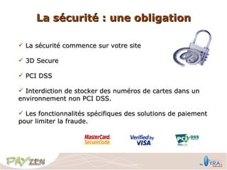 La sécurité : une obligation

 La sécurité commence sur votre site

 3D Secure

 PCI DSS

 Interdiction de stocker des numéros de cartes dans un
environnement non PCI DSS.

 Les fonctionnalités spécifiques des solutions de paiement
pour limiter la fraude.
 