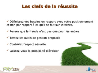 Les clefs de la réussite


 Définissez vos besoins en rapport avec votre positionnement
et non par rapport à ce qu’il se fait sur Internet.

 Pensez que la fraude n’est pas que pour les autres

 Testez les outils de gestion proposés

 Contrôlez l’aspect sécurité

 Laissez-vous la possibilité d’évoluer
 