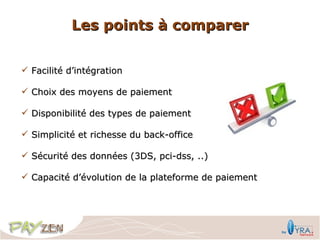 Les points à comparer


 Facilité d’intégration

 Choix des moyens de paiement

 Disponibilité des types de paiement

 Simplicité et richesse du back-office

 Sécurité des données (3DS, pci-dss, ..)

 Capacité d’évolution de la plateforme de paiement
 