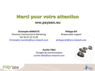 Merci pour votre attention
                       ww.payzen.eu

        Christophe MARIETTE                         Philippe BIT
  Directeur Commercial et Marketing             Responsable support
          Tél: 05 67 22 31 69
Christophe.mariette@lyra-network.com       philippe.bit@lyra-network.com



                                Aurélie TIBLE
                        Chargée de communication
                      aurelie.tible@lyra-network.com
 