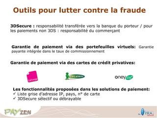 Outils pour lutter contre la fraude

3DSecure : responsabilité transférée vers la banque du porteur / pour
les paiements non 3DS : responsabilité du commerçant



Garantie de paiement via des portefeuilles virtuels: Garantie
payante intégrée dans le taux de commissionnement


Garantie de paiement via des cartes de crédit privatives:




 Les fonctionnalités proposées dans les solutions de paiement:
  Liste grise d’adresse IP, pays, n° de carte
  3DSecure sélectif ou débrayable
 