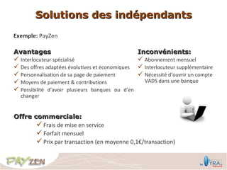 Solutions des indépendants
Exemple: PayZen

Avantages                                       Inconvénients:
 Interlocuteur spécialisé                       Abonnement mensuel
 Des offres adaptées évolutives et économiques  Interlocuteur supplémentaire
 Personnalisation de sa page de paiement        Nécessité d’ouvrir un compte
 Moyens de paiement & contributions              VADS dans une banque
 Possibilité d’avoir plusieurs banques ou d’en
  changer


Offre commerciale:
        Frais de mise en service
        Forfait mensuel
        Prix par transaction (en moyenne 0,1€/transaction)
 
