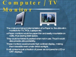 Computer / TV Monitor The most promising implementation of e-Paper is  the ultra slim monitors for TV, PCs, Laptops etc. e-Paper monitors would be paper thin and easily mountable on walls, thus saving desk-space.  They could be folded & packed when not in use. Thus it would also provide ultra portability.  These monitors would provide high contrast display, making them viewable even under direct sunlight . It will consume just a fraction of power as compared to LCD or CRT displays. 