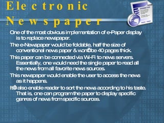 Electronic Newspaper One of the most obvious implementation of e-Paper display is to replace newspaper.  The e-Newspaper would be foldable, half the size of conventional news paper & won’t be 40 pages thick. This paper can be connected via Wi-Fi to news servers. Essentially, one would need the single paper to read all the news from all favorite news sources. This newspaper would enable the user to access the news as it happens.  It’ll also enable reader to sort the news according to his taste. That is, one can program the paper to display specific genres of news from specific sources. 
