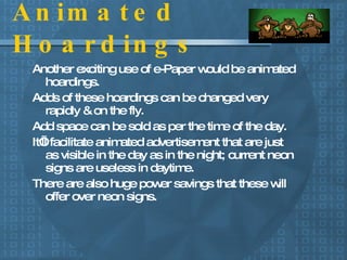 Animated Hoardings Another exciting use of e-Paper would be animated hoardings.  Adds of these hoardings can be changed very rapidly & on the fly.  Add space can be sold as per the time of the day. It’ll facilitate animated advertisement that are just as visible in the day as in the night; current neon signs are useless in daytime. There are also huge power savings that these will offer over neon signs. 
