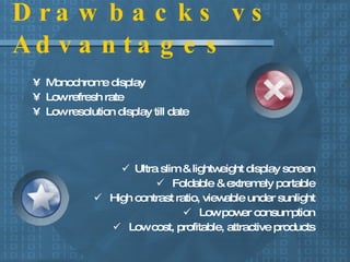 Drawbacks vs Advantages Monochrome display Low refresh rate Low resolution display till date Ultra slim & lightweight display screen Foldable & extremely portable High contrast ratio, viewable under sunlight Low power consumption Low cost, profitable, attractive products 