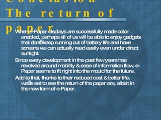 Conclusion – The return of paper When e-Paper displays are successfully made color enabled, perhaps all of us will be able to enjoy gadgets that don’t keep running out of battery life and have screens we can actually read easily even under direct sunlight. Since every development in the past few years has revolved around mobility & ease of information flow, e-Paper seems to fit right into the mould for the future. Add to that, thanks to their reduced cost & better life, we’re set to see the return of the paper era, albeit in the new form of e-Paper. 