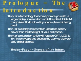 Prologue – The Introduction Think of a technology that could provide you with  a large display screen which could be rolled, folded & manipulated to fit into a tiny space when not being used.  Think of a display screen which uses less battery power than the backlight of your cell phone. Think of a revolution which will replace CRT, LCD & TFT in few years and change the way we view our daily digital gizmos. This is  e-Paper – Screen of the future. 