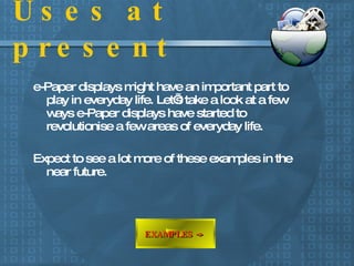 Uses at present e-Paper displays might have an important part to play in everyday life. Let’s take a look at a few ways e-Paper displays have started to revolutionise a few areas of everyday life. Expect to see a lot more of these examples in the near future. EXAMPLES ->   