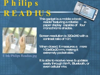 Philips READIUS This gadget is a mobile e-book reader featuring a rollable  e-paper display  capable of  four monochrome shades. Screen resolution is 320x240 with a contrast ratio of 10:1. When closed, it measures a  mere 100x60x20 mm, making it extremely pocket-able. It is able to receive news & updates easily through Wi-Fi, Bluetooth, or even cellular n/w.  E Ink\Philips Readius.jpg 