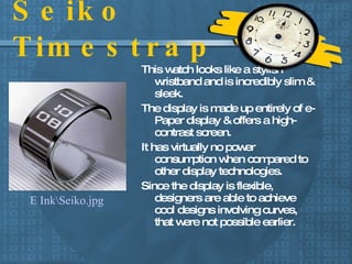 Seiko Timestrap This watch looks like a stylish wristband and is incredibly slim & sleek. The display is made up entirely of e-Paper display & offers a high-contrast screen. It has virtually no power consumption when compared to other display technologies. Since the display is flexible, designers are able to achieve cool designs involving curves, that were not possible earlier. E Ink\Seiko.jpg 