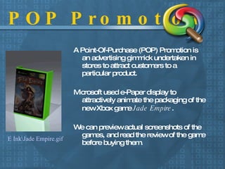 POP Promotion A Point-Of-Purchase (POP) Promotion is an advertising gimmick undertaken in stores to attract customers to a particular product. Microsoft used e-Paper display to attractively animate the packaging of the new Xbox game  Jade Empire .   We can preview actual screenshots of the games, and read the review of the game before buying them. E Ink\Jade Empire.gif 