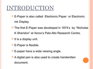 INTRODUCTION
    E-Paper is also called Electronic Paper or Electronic
     ink Display.
    The first E-Paper was developed in 1974’s by “Nicholas
     K Sheridon” at Xerox’s Palo Alto Research Centre.
    It is a display unit.
    E-Paper is flexible.
    E-paper have a wide viewing angle.
    A digital pen is also used to create handwritten
     document.
 