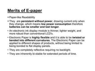 Merits of E-paper
 Paper-like Readability
 They are persistent without power, drawing current only when
they change, which means low power consumption therefore
batteries can be smaller and last longer.
• An electronic ink display module is thinner, lighter weight, and
more robust than conventional LCD's.
• Electronic Paper is highly flexible and it is able to be twisted or
bended into different curvatures. The Electronic Paper can be
applied to different shapes of products, without being limited to
being bonded to flat display panels.
• They are completely reflective requiring no backlight.
• They are inherently bi-stable for extended periods of time.
 