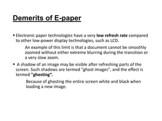 Demerits of E-paper
 Electronic paper technologies have a very low refresh rate compared
to other low-power display technologies, such as LCD.
An example of this limit is that a document cannot be smoothly
zoomed without either extreme blurring during the transition or
a very slow zoom.
 A shadow of an image may be visible after refreshing parts of the
screen. Such shadows are termed "ghost images", and the effect is
termed "ghosting“.
Because of ghosting the entire screen white and black when
loading a new image.
 