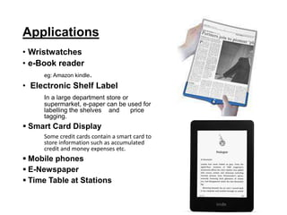 Applications
• Wristwatches
• e-Book reader
eg: Amazon kindle.
• Electronic Shelf Label
In a large department store or
supermarket, e-paper can be used for
labelling the shelves and price
tagging.
 Smart Card Display
Some credit cards contain a smart card to
store information such as accumulated
credit and money expenses etc.
 Mobile phones
 E-Newspaper
 Time Table at Stations
 