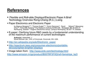 References
 Flexible and Roll-able Displays/Electronic Paper A Brief
Technology Overview Rong-Chang (R.C.) Liang
 Paper Electronics and Electronic Paper
by Magnus Berggren*'**, Thomas Kugler*'**, Tommi Remonen*, David Nilsson**,Miaoxiang
Chen**, Petronella Norberg"*The Research Institute ACRE0 AB, Bredgatan 34, SE-602 21
Norrkoping, Sweden **Organic Electronics Group, Campus Norrkoping, SE-601 74, Sweden
 E-paper: Clarifying future R&D needs by a fundamental understanding
of the maximum performance of current technologies
Author(s): Heikenfeld, J.
Novel Devices Lab., Univ. of Cincinnati, Cincinnati, OH, USA
 http://en.wikipedia.org/wiki/Electronic_paper
 http://spectrum.ieee.org/consumer-electronics/portable-
devices/lighter-brighter-displays
 Image taken from: http://www.eink.com/technology.html
http://www.amazon.in/gp/product/B007RF5F0Q/ref=famstripe_kp3
 